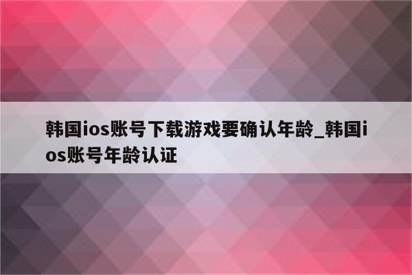 韩国ios账号下载游戏要确认年龄_韩国ios账号年龄认证