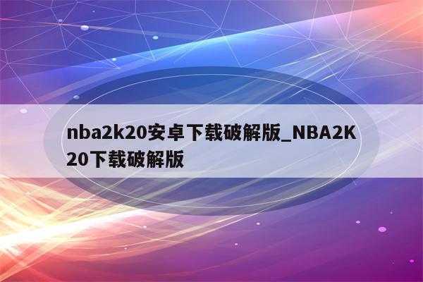 nba2k20安卓下载破解版_NBA2K20下载破解版