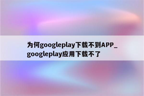 为何googleplay下载不到APP_googleplay应用下载不了