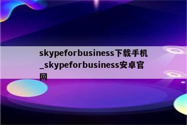 skypeforbusiness下载手机_skypeforbusiness安卓官网