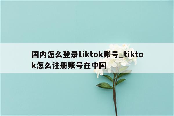 国内怎么登录tiktok账号_tiktok怎么注册账号在中国