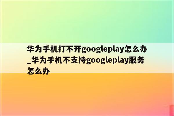 华为手机打不开googleplay怎么办_华为手机不支持googleplay服务怎么办
