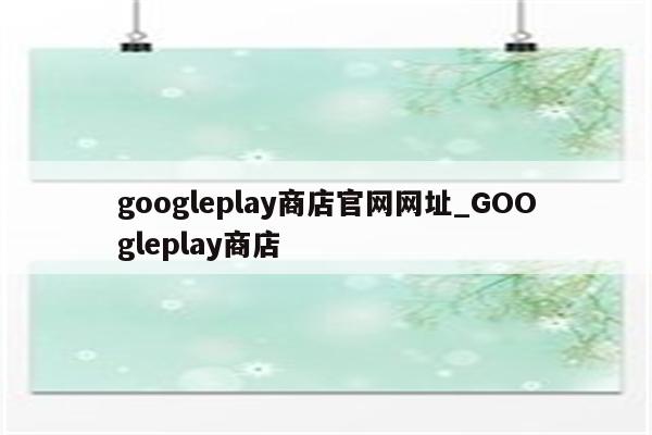 googleplay商店官网网址_GOOgleplay商店