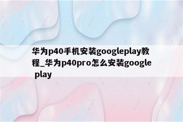 华为p40手机安装googleplay教程_华为p40pro怎么安装google play