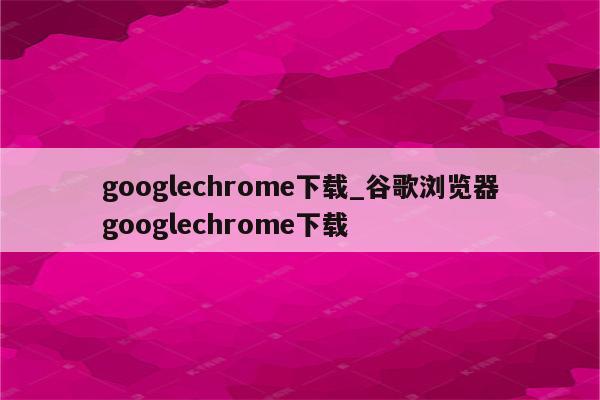 googlechrome下载_谷歌浏览器googlechrome下载