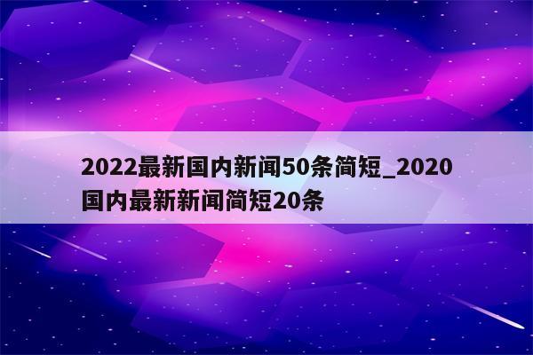 2022最新国内新闻50条简短_2020国内最新新闻简短20条